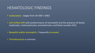 HEMATOLOGIC FINDINGS
• Leukocytosis : ranges from 10–500 × 109/L
• Left-shifted shift with predominance of neutrophils and the presence of bands,
myelocytes, metamyelocytes, promyelocytes, and blasts (usually ≤5%).
• Basophils and/or eosinophils : Frequently increased.
• Thrombocytosis is common.
 