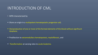 INTRODUCTION OF CML
• MPN characterized by
 Share an origin in a multipotent hematopoietic progenitor cell;
 Overproduction of one or more of the formed elements of the blood without significant
dysplasia;
 Predilection to extramedullary hematopoiesis, myelofibrosis, and
 Transformation at varying rates to acute leukemia.
 