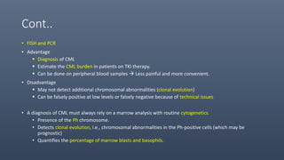 Cont..
• FISH and PCR
• Advantage
 Diagnosis of CML
 Estimate the CML burden in patients on TKI therapy.
 Can be done on peripheral blood samples  Less painful and more convenient.
• Disadvantage
 May not detect additional chromosomal abnormalities (clonal evolution)
 Can be falsely positive at low levels or falsely negative because of technical issues
• A diagnosis of CML must always rely on a marrow analysis with routine cytogenetics.
• Presence of the Ph chromosome.
• Detects clonal evolution, i.e., chromosomal abnormalities in the Ph-positive cells (which may be
prognostic)
• Quantifies the percentage of marrow blasts and basophils.
 