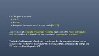 • CML Prognostic models
• Sokal
• Hasford
• European Treatment and Outcome Study [EUTOS].
• Achievement of complete cytogenetic response has become the major therapeutic
endpoint and is the only endpoint associated with improvement in survival.
• The lack of achievement of major or complete molecular responses should not be
considered as “failure” of a particular TKI therapy and/or an indication to change the
TKI or to consider allogeneic SCT.
 