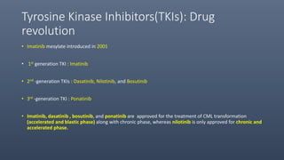 Tyrosine Kinase Inhibitors(TKIs): Drug
revolution
• Imatinib mesylate introduced in 2001
• 1st generation TKI : Imatinib
• 2nd -generation TKIs : Dasatinib, Nilotinib, and Bosutinib
• 3rd -generation TKI : Ponatinib
• Imatinib, dasatinib , bosutinib, and ponatinib are approved for the treatment of CML transformation
(accelerated and blastic phase) along with chronic phase, whereas nilotinib is only approved for chronic and
accelerated phase.
 