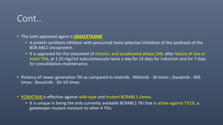 Cont..
• The sixth approved agent is OMACETAXINE
• A protein synthesis inhibitor with presumed more selective inhibition of the synthesis of the
BCR-ABL1 oncoprotein.
• It is approved for the treatment of chronic- and accelerated-phase CML after failure of two or
more TKIs, at 1.25 mg/m2 subcutaneously twice a day for 14 days for induction and for 7 days
for consolidation-maintenance.
• Potency of newer generation TKI as compared to imatinib : Nilotinib - 30 times ; Dasatinib : 300
times ; Bosutinib : 30–50 times
• PONATINIB is effective against wild-type and mutant BCRABL1 clones.
• It is unique in being the only currently available BCRABL1 TKI that is active against T315I, a
gatekeeper mutant resistant to other 4 TKIs
 