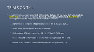 TRIALS ON TKIs
• In two RCTs, one comparing nilotinib 300 mg twice daily or 400 mg twice daily with imatinib
(ENEST-nd) and the other comparing dasatinib 100 mg daily with imatinib (DASISION);the
second-generation TKIs were associated with better outcomes
• Higher rates of complete cytogenetic responses (85–87% vs 77–82%),
• Major molecular responses (65–76% vs 46–63%),
• Undetectable BCR-ABL1 transcripts (IS) (32–37% vs 15–30%), and
• Lower rates of transformation to accelerated-blastic phase (2–4% vs 6%).
• Neither study showed a survival benefit with second-generation TKIs
 