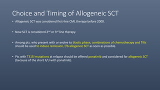 Choice and Timing of Allogeneic SCT
• Allogeneic SCT was considered first-line CML therapy before 2000.
• Now SCT is considered 2nd or 3rd line therapy.
• Among pts. who present with or evolve to blastic phase, combinations of chemotherapy and TKIs
should be used to induce remission, f/b allogeneic SCT as soon as possible.
• Pts with T315I mutations at relapse should be offered ponatinib and considered for allogeneic SCT
(because of the short F/U with ponatinib).
 