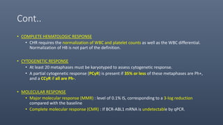 Cont..
• COMPLETE HEMATOLOGIC RESPONSE
• CHR requires the normalization of WBC and platelet counts as well as the WBC differential.
Normalization of HB is not part of the definition.
• CYTOGENETIC RESPONSE
• At least 20 metaphases must be karyotyped to assess cytogenetic response.
• A partial cytogenetic response (PCyR) is present if 35% or less of these metaphases are Ph+,
and a CCyR if all are Ph-.
• MOLECULAR RESPONSE
• Major molecular response (MMR) : level of 0.1% IS, corresponding to a 3-log reduction
compared with the baseline
• Complete molecular response (CMR) : If BCR-ABL1 mRNA is undetectable by qPCR.
 