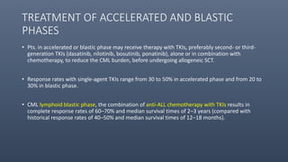 TREATMENT OF ACCELERATED AND BLASTIC
PHASES
• Pts. in accelerated or blastic phase may receive therapy with TKIs, preferably second- or third-
generation TKIs (dasatinib, nilotinib, bosutinib, ponatinib), alone or in combination with
chemotherapy, to reduce the CML burden, before undergoing allogeneic SCT.
• Response rates with single-agent TKIs range from 30 to 50% in accelerated phase and from 20 to
30% in blastic phase.
• CML lymphoid blastic phase, the combination of anti-ALL chemotherapy with TKIs results in
complete response rates of 60–70% and median survival times of 2–3 years (compared with
historical response rates of 40–50% and median survival times of 12–18 months).
 