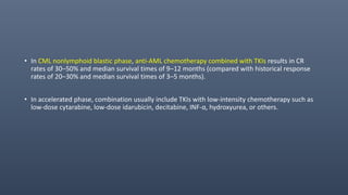 • In CML nonlymphoid blastic phase, anti-AML chemotherapy combined with TKIs results in CR
rates of 30–50% and median survival times of 9–12 months (compared with historical response
rates of 20–30% and median survival times of 3–5 months).
• In accelerated phase, combination usually include TKIs with low-intensity chemotherapy such as
low-dose cytarabine, low-dose idarubicin, decitabine, INF-α, hydroxyurea, or others.
 