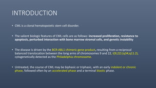 INTRODUCTION
• CML is a clonal hematopoietic stem cell disorder.
• The salient biologic features of CML cells are as follows: increased proliferation, resistance to
apoptosis, perturbed interaction with bone marrow stromal cells, and genetic instability
• The disease is driven by the BCR-ABL1 chimeric gene product, resulting from a reciprocal
balanced translocation between the long arms of chromosomes 9 and 22, t(9;22) (q34;q11.2),
cytogenetically detected as the Philadelphia chromosome.
• Untreated, the course of CML may be biphasic or triphasic, with an early indolent or chronic
phase, followed often by an accelerated phase and a terminal blastic phase.
 