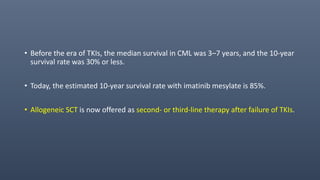 • Before the era of TKIs, the median survival in CML was 3–7 years, and the 10-year
survival rate was 30% or less.
• Today, the estimated 10-year survival rate with imatinib mesylate is 85%.
• Allogeneic SCT is now offered as second- or third-line therapy after failure of TKIs.
 