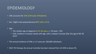 EPIDEMIOLOGY
• CML accounts for 15% of all cases of leukemia.
• Sex : Slight male preponderance (M:F ratio 1.6:1).
• Age :
• The median age at diagnosis is 55–65 years. ( < 20 years : 3%)
• CML incidence increases slowly with age, with a steeper increase after the age of 40–50
years.
• The annual incidence of CML is 1.5 cases per 100,000 individuals.
• With TKI therapy, the annual mortality has been reduced from 10-20% to about 2%.
 