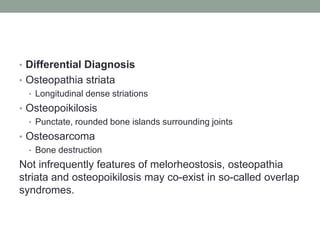 • Differential Diagnosis
• Osteopathia striata
• Longitudinal dense striations
• Osteopoikilosis
• Punctate, rounded bone islands surrounding joints
• Osteosarcoma
• Bone destruction
Not infrequently features of melorheostosis, osteopathia
striata and osteopoikilosis may co-exist in so-called overlap
syndromes.
 