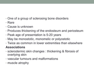 • One of a group of sclerosing bone disorders
• Rare
• Cause is unknown
• Produces thickening of the endosteum and periosteum
• Peak age of presentation is 5-20 years
• May be monostotic, monomelic or polyostotic
• Twice as common in lower extremities than elsewhere
Associations
• sclerodermic skin changes : thickening & fibrosis of
overlying skin
• vascular tumours and malformations
• muscle atrophy
 