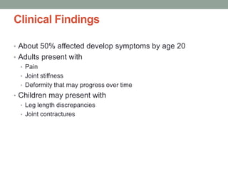 Clinical Findings
• About 50% affected develop symptoms by age 20
• Adults present with
• Pain
• Joint stiffness
• Deformity that may progress over time
• Children may present with
• Leg length discrepancies
• Joint contractures
 