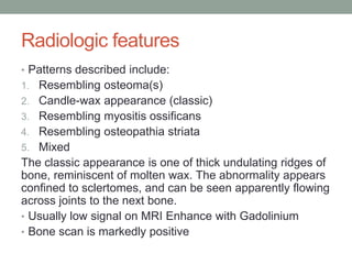 Radiologic features
• Patterns described include:
1. Resembling osteoma(s)
2. Candle-wax appearance (classic)
3. Resembling myositis ossificans
4. Resembling osteopathia striata
5. Mixed
The classic appearance is one of thick undulating ridges of
bone, reminiscent of molten wax. The abnormality appears
confined to sclertomes, and can be seen apparently flowing
across joints to the next bone.
• Usually low signal on MRI Enhance with Gadolinium
• Bone scan is markedly positive
 