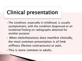Clinical presentation
• The condition, especially in childhood, is usually
asymptomatic, with the condition diagnosed as an
incidental finding on radiographs obtained for
another purpose

• When melorheostosis does manifest clinically,
the most common presentation is of limb
stiffness (flexion contractures) or pain.
•This is more common in adults.

 