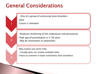 •One of a group of sclerosing bone disorders
•Rare

1

•Cause is unknown

•Produces thickening of the endosteum and periosteum

2

•Peak age of presentation is 5-20 years
•May be monostotic or polyostotic
•May involve one entire limb

•Usually does not involve multiple limbs

3

•Twice as common in lower extremities than elsewhere

 