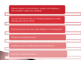 Sclerotic lesions of cortical bones, usually in the diaphysis,
that resemble “candle-wax-dripping”

Cortical hyperostosis with an undulating appearance usually
affecting one side of a bone

Soft tissue lesions that may calcify (Adjacent to involved bone)

May grow to compress nerves

Usually low signal on MRI (Enhance with Gadolinium)

Bone scan is markedly positive

 