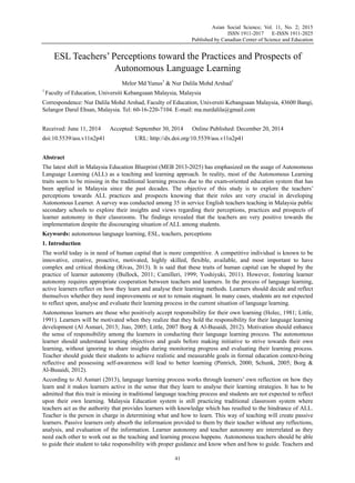 Asian Social Science; Vol. 11, No. 2; 2015
ISSN 1911-2017 E-ISSN 1911-2025
Published by Canadian Center of Science and Education
41
ESL Teachers’ Perceptions toward the Practices and Prospects of
Autonomous Language Learning
Melor Md Yunus1
& Nur Dalila Mohd Arshad1
1
Faculty of Education, Universiti Kebangsaan Malaysia, Malaysia
Correspondence: Nur Dalila Mohd Arshad, Faculty of Education, Universiti Kebangsaan Malaysia, 43600 Bangi,
Selangor Darul Ehsan, Malaysia. Tel: 60-16-220-7104. E-mail: ma.nurdalila@gmail.com
Received: June 11, 2014 Accepted: September 30, 2014 Online Published: December 20, 2014
doi:10.5539/ass.v11n2p41 URL: http://dx.doi.org/10.5539/ass.v11n2p41
Abstract
The latest shift in Malaysia Education Blueprint (MEB 2013-2025) has emphasized on the usage of Autonomous
Language Learning (ALL) as a teaching and learning approach. In reality, most of the Autonomous Learning
traits seem to be missing in the traditional learning process due to the exam-oriented education system that has
been applied in Malaysia since the past decades. The objective of this study is to explore the teachers’
perceptions towards ALL practices and prospects knowing that their roles are very crucial in developing
Autonomous Learner. A survey was conducted among 35 in service English teachers teaching in Malaysia public
secondary schools to explore their insights and views regarding their perceptions, practices and prospects of
learner autonomy in their classrooms. The findings revealed that the teachers are very positive towards the
implementation despite the discouraging situation of ALL among students.
Keywords: autonomous language learning, ESL, teachers, perceptions
1. Introduction
The world today is in need of human capital that is more competitive. A competitive individual is known to be
innovative, creative, proactive, motivated, highly skilled, flexible, available, and most important to have
complex and critical thinking (Rivas, 2013). It is said that these traits of human capital can be shaped by the
practice of learner autonomy (Bullock, 2011; Camilleri, 1999; Yoshiyuki, 2011). However, fostering learner
autonomy requires appropriate cooperation between teachers and learners. In the process of language learning,
active learners reflect on how they learn and analyse their learning methods. Learners should decide and reflect
themselves whether they need improvements or not to remain stagnant. In many cases, students are not expected
to reflect upon, analyse and evaluate their learning process in the current situation of language learning.
Autonomous learners are those who positively accept responsibility for their own learning (Holec, 1981; Little,
1991). Learners will be motivated when they realize that they hold the responsibility for their language learning
development (Al Asmari, 2013; Jiao, 2005; Little, 2007 Borg & Al-Busaidi, 2012). Motivation should enhance
the sense of responsibility among the learners in conducting their language learning process. The autonomous
learner should understand learning objectives and goals before making initiative to strive towards their own
learning, without ignoring to share insights during monitoring progress and evaluating their learning process.
Teacher should guide their students to achieve realistic and measurable goals in formal education context-being
reflective and possessing self-awareness will lead to better learning (Pintrich, 2000; Schunk, 2005; Borg &
Al-Busaidi, 2012).
According to Al Asmari (2013), language learning process works through learners’ own reflection on how they
learn and it makes learners active in the sense that they learn to analyse their learning strategies. It has to be
admitted that this trait is missing in traditional language teaching process and students are not expected to reflect
upon their own learning. Malaysia Education system is still practicing traditional classroom system where
teachers act as the authority that provides learners with knowledge which has resulted to the hindrance of ALL.
Teacher is the person in charge in determining what and how to learn. This way of teaching will create passive
learners. Passive learners only absorb the information provided to them by their teacher without any reflections,
analysis, and evaluation of the information. Learner autonomy and teacher autonomy are interrelated as they
need each other to work out as the teaching and learning process happens. Autonomous teachers should be able
to guide their student to take responsibility with proper guidance and know when and how to guide. Teachers and
 