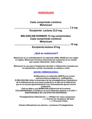 meloxicam
Cada comprimido contiene:
Meloxicam
.................................................................................. 7,5 mg
Excipiente: Lactosa 23,5 mg.
MELOXICAM NORMON 15 mg comprimidos:
Cada comprimido contiene:
Meloxicam
................................................................................... 15 mg
Excipiente:lactosa 47mg
¿Qué es meloxicam?
Meloxicam es un antiinflamatorio no esteroide (AINE, NSAID por sus siglas
en ingles). Meloxicam funciona reduciendo las sustancias en su cuerpo
que causan inflamación, dolor y fiebre.
Meloxicam se usa para el tratamiento del dolor o inflamación causados por
la osteoartritis o artritis reumatoide, en adultos y niños
ACCION FARMACOLOGICA:
Antiflamatorio no esteroide (AINE'S),con accion
antirrerumatica,analgesica y antiflogistica.
El MELOXICAM inhibe la biosintesis de las prostaglandinas (mediadores
de la inflamacion),de una manera potente en el sitio de la inflamacion
que en la mucosa gastrointestinal o los riñones(donde ejercen accion
protectora).
Esto se debe a una INHIBICION preferencial de la enzima
CICLOOXIGENASA–2 (COX2),en la zona inflamada,respecto a la COX–1
(RESPONSABLE DE LOS EFECTOS ADVERSOS).
Prostaglandinas Inflamatorias –––>Dilatan los vasos sanguineos
–––> Activan los receptores del dolor
–––> Provocan Fiebre
Celulas Inflamatorias (se activan)––>producen Prostaglandinas
 