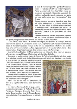 Si parla di frammenti perché il grande affresco rea-
                                              lizzato per l’abside della Chiesa dei Santi Apostoli a
                                              Roma fu parzialmente “smontato” (allora non si co-
                                              nosceva la tecnica dello “strappo”) a causa della de-
                                              molizione dell’abside resasi necessaria per quella
                                              che oggi definiremmo una “ristrutturazione” della
                                              Chiesa.
                                              Bisogna dire che, per quanto riguarda la sorte delle
                                              sue opere, Melozzo non fu fortunato. Infatti la cap-
                                              pella Feo della chiesa di S Biagio a Forlì, realizzata
                                              in collaborazione col Palmezzano (uno dei suoi ca-
                                              polavori) fu distrutta da un bombardamento a guerra
                                              quasi finita (1944). E fu una gran perdita per Forlì e
                                              per l’Arte.
                                              Tornando all’arte del Melozzo è opportuno sottoline-
                                              are che l’artista, che seppe condizionare l’opera di
altri grandi protagonisti del Rinascimento, non era solo un abile prospettico.
    La sua pittura è ricca di luce e di colore e le sue figure, ben delineate da un segno incisivo e
plasticamente definite da un sapiente chiaro-scuro, esprimono quella ricerca di una bellezza
ideale, di derivazione classica, ottenuta anche con una resa sintetica delle forme che caratte-
rizza l’arte del rinascimento italiano. Tale impostazione è ben diversa dal forte realismo e dalla
resa minuziosa dei particolari ricercata dalla contemporanea Arte Fiamminga.
    Antonio Paolucci, Direttore dei Musei Vaticani, ed uno dei curatori della mostra, è giunto ad
affermare che «senza Melozzo difficilmente si spiegherebbe Raffaello».
    Descrivere ed analizzare tutta l’opera di Melozzo da Forlì richiederebbe ben più dello spazio
di un articolo e probabilmente risulterebbe noioso per molti lettori, non si può però non ricorda-
re che l’artista, nel secondo soggiorno romano
(1475), fu nominato Pittore Ufficiale da Papa Sisto
IV per il quale eseguì l'affresco: “Sisto IV nomina
Bartolomeo Platina prefetto della biblioteca Vatica-
na”, nel quale seppe integrare superbamente figu-
re ed architetture. L’opera, anticamente collocato
nella Biblioteca stessa, sarà esposto alla mostra.
    Melozzo non fu soltanto un pittore. Come altri
artisti del Rinascimento realizzò progetti architetto-
nici sia a Roma sia in Romagna.
    Morì a Forlì, che era stata sua città natale, nel
1494 e fu sepolto nella Chiesa della Santissima
Trinità.
    Alla mostra, che si chiuderà il 12 giugno, saran-
no esposte anche opere di Raffaello, Piero della
Francesca, Mantegna, Bramante, Pedro Berru-
guete, Beato Angelico, Mino da Fiesole, Bartolo-
meo della Gatta, Antoniazzo Romano ed altri arti-
sti.
                                  Umberto Giordano
 