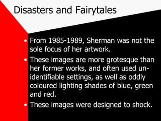 Disasters and Fairytales From 1985-1989, Sherman was not the sole focus of her artwork. These images are more grotesque than her former works, and often used un-identifiable settings, as well as oddly coloured lighting shades of blue, green and red. These images were designed to shock. 