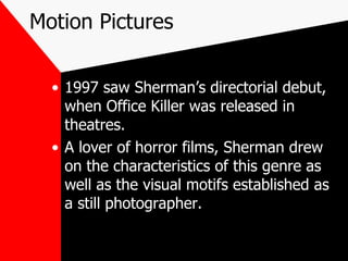 Motion Pictures 1997 saw Sherman’s directorial debut, when Office Killer was released in theatres. A lover of horror films, Sherman drew on the characteristics of this genre as well as the visual motifs established as a still photographer. 