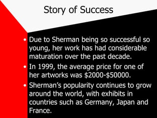 Story of Success Due to Sherman being so successful so young, her work has had considerable maturation over the past decade. In 1999, the average price for one of her artworks was $2000-$50000. Sherman’s popularity continues to grow around the world, with exhibits in countries such as Germany, Japan and France. 