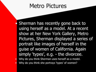 Metro Pictures Sherman has recently gone back to using herself as a model. At a recent show at her New York Gallery, Metro Pictures, Sherman displayed a series of portrait like images of herself in the guise of women of California. Again simply ‘types’, e.g. - the divorcee. Why do you think Sherman uses herself as a model. Why do you think she portrays ‘types’ of women? 