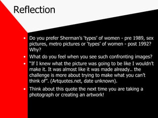 Reflection Do you prefer Sherman’s ‘types’ of women - pre 1989, sex pictures, metro pictures or ‘types’ of women - post 1992? Why? What do you feel when you see such confronting images? “ If I knew what the picture was going to be like I wouldn’t make it. It was almost like it was made already.. the challenge is more about trying to make what you can’t think of”. (Artquotes.net, date unknown). Think about this quote the next time you are taking a photograph or creating an artwork! 