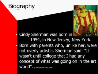 Biography Cindy Sherman was born in  1954, in New Jersey, New York. Born with parents who, unlike her, were not overly artistic, Sherman said: "It wasn't until college that I had any concept of what was going on in the art world”.  (CindySherman.com, 2004) 