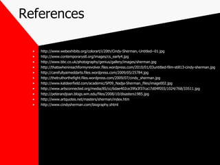 References http://www.webexhibits.org/colorart/i/20th/Cindy-Sherman,-Untitled--01.jpg http://www.contemporarystl.org/images/cs_early4.jpg http://www.bbc.co.uk/photography/genius/gallery/images/sherman.jpg http://thatswhenireachformyrevolver.files.wordpress.com/2010/01/03untitled-film-still13-cindy-sherman.jpg http://carefullyaimeddarts.files.wordpress.com/2009/05/25784.jpg http://thetruthorthefight.files.wordpress.com/2009/07/cindy_sherman.jpg http://www.katdeerfield.com/academic/SP09_Nadja-Sherman_files/image002.jpg http://www.artsconnected.org/media/85/cc/6dae402ce39fa3f37ca17d04f055/1024/768/33511.jpg http://peterandjoan.blogs.wm.edu/files/2008/10/disasters1985.jpg http://www.artquotes.net/masters/sherman/index.htm http://www.cindysherman.com/biography.shtml 