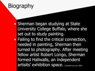 Biography Sherman began studying at State University College Buffalo, where she set out to study painting. Failing to find the critical connection, needed in painting, Sherman then turned to photography. After meeting fellow artist Robert Longo, Sherman formed Hallwalls, an independent artisits’ exhibition space.  (CindySherman.com, 2004) 