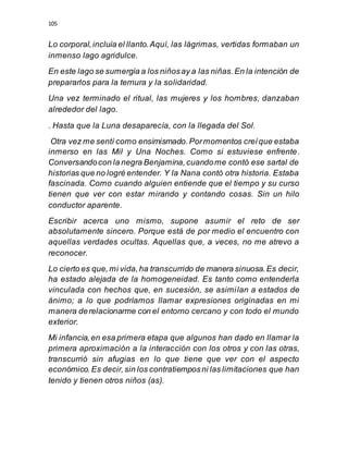 105
Lo corporal,incluía el llanto.Aquí, las lágrimas, vertidas formaban un
inmenso lago agridulce.
En este lago se sumergía a los niñosay a las niñas.En la intención de
prepararlos para la ternura y la solidaridad.
Una vez terminado el ritual, las mujeres y los hombres, danzaban
alrededor del lago.
. Hasta que la Luna desaparecía, con la llegada del Sol.
Otra vez me sentí como ensimismado.Pormomentos creíque estaba
inmerso en las Mil y Una Noches. Como si estuviese enfrente.
Conversandocon la negra Benjamina,cuandome contó ese sartal de
historias que no logré entender. Y la Nana contó otra historia. Estaba
fascinada. Como cuando alguien entiende que el tiempo y su curso
tienen que ver con estar mirando y contando cosas. Sin un hilo
conductor aparente.
Escribir acerca uno mismo, supone asumir el reto de ser
absolutamente sincero. Porque está de por medio el encuentro con
aquellas verdades ocultas. Aquellas que, a veces, no me atrevo a
reconocer.
Lo cierto es que,mi vida,ha transcurrido de manera sinuosa.Es decir,
ha estado alejada de la homogeneidad. Es tanto como entenderla
vinculada con hechos que, en sucesión, se asimilan a estados de
ánimo; a lo que podríamos llamar expresiones originadas en mi
manera derelacionarme con el entorno cercano y con todo el mundo
exterior.
Mi infancia,en esa primera etapa que algunos han dado en llamar la
primera aproximación a la interacción con los otros y con las otras,
transcurrió sin afugias en lo que tiene que ver con el aspecto
económico.Es decir,sin los contratiemposni las limitaciones que han
tenido y tienen otros niños (as).
 