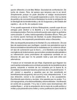117
opción diferente a la de Max Weber. Sociedad de confrontación. De
lucha de clases. Pero, tal parece que tampoco eso lo en tendí.
Simplemente porque no pude descifrar el código revolucionario
inmerso en su teoría. Y me quedé esperando a Lenin. Con su teoría
de partido y de concreciónde la libertadpor la vía de la extirpación de
la ideología de los terratenientes y de los burgueses y del Estado del
capital y…de, en fin, de cualquier cosa.
Y me quedé esperando al divino Robespierre, cuando supe de sus
arengas para destruir a la Bastilla y a los reyezuelos y a los
monárquicostodos.Pero me confundícuando este erigió la guillotina
como solución.Y, antes,había esperado a Giordano Bruno. Pero, por
su misma opción hermosa de libertad, no pude interpretarlo; y su
muerte atroz, me sorprendió prendiéndole velas a Descartes.
Otra vez desperté pensando en la libertad.Es una reiteración. De ese
tipo de expresiones que naufragan, cuando nos percatamos que la
hemosinmoladoen beneficiode la metástasiscon la violencia oficial.
Un tipo de vulneración que la llevó (…a la libertad) a ser auriga de
vocingleros de lademocracia,que encubren prestancia adecuándola a
su intervención como promotores de esperanza centrada en su
discurso de que aquí no ha pasado nada y que solo ellos son
alternativos.
Y estuve en el mercado de san Alejo. Esperando que llegaran los
cachivaches colocadoscomosímbolo porparte de los testaferros de la
guerra, actuando a nombre de los cruzados por la buena fe, la
moralidady la eutanasia hacialos proclives de la insubordinación. Y,
allí, conocí a aquellos y aquellas que se han constituido en
beneficiariosde esa guerra y de sus mil y más interpretaciones. Y, en
esa dirección, conocí a los académicos. Sí, a los usurpadores.
Escribiendo para diarios y revistas. Una opereta que no acaba. Y vi,
con repugnancia,a los desmovilizados y desmovilizadas. Vociferando
en contra de su pasado. Y lo y las vi como caza recompensas. Allí
estaba Rojas (…el de la amputación de la mano de su jefe político y
military que presentó como trofeo y como justificación para recibir la
 