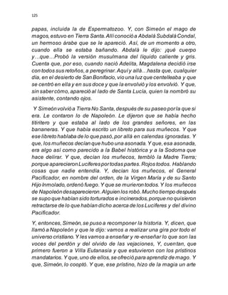 125
papas, incluida la de Espermatozoo. Y, con Simeón el mago de
magos,estuvo en Tierra Santa.Allíconocióa Abdalá SubdaláCondal,
un hermoso árabe que se le apareció. Así, de un momento a otro,
cuando ella se estaba bañando. Abdalá le dijo: ¡qué cuerpo
y…que…Probó la versión musulmana del líquido caliente y gris.
Cuenta que, por eso, cuando nació Adelita, Magdalena decidió irse
con todos sus retoños,a peregrinar.Aquíy allá…hasta que, cualquier
día, en el desierto de San Bonifacio,vio una luz que centelleaba y que
se centró en ella y en sus doce y que la envolvió y los envolvió. Y que,
sin sabercómo,apareció al lado de Santa Lucía, quien la nombró su
asistente, contando ojos.
Y Simeónvolvióa Tierra No Santa,después de su paseo porla que si
era. Le contaron lo de Napoleón. Le dijeron que se había hecho
titiritero y que estaba al lado de los grandes señores, en las
bananeras. Y que había escrito un libreto para sus muñecos. Y que
ese libreto hablaba de lo que pasó,por allá en calendas ignoradas. Y
que, los muñecos decían que hubo una asonada.Y que,esa asonada,
era algo así como parecido a la Babel histórica y a la Sodoma que
hace delirar. Y que, decían los muñecos, tembló la Madre Tierra;
porque aparecieronLuciferesportodas partes.Rojos todos. Hablando
cosas que nadie entendía. Y, decían los muñecos, el General
Pacificador, en nombre del orden, de la Virgen María y de su Santo
Hijo Inmolado,ordenó fuego.Y que se murieron todos.Y los muñecos
de Napoleóndesaparecieron.Alguien los robó.Mucho tiempo después
se supo que habían sido torturados e incinerados,porque no quisieron
retractarse de lo que habían dicho acerca de los Luciferes y del divino
Pacificador.
Y, entonces,Simeón,se puso a recomponer la historia. Y, dicen, que
llamó a Napoleón y que le dijo: vamos a realizar una gira por todo el
universo cristiano.Y les vamos a enseñar y re-enseñar lo que son las
voces del perdón y del olvido de las vejaciones, Y, cuentan, que
primero fueron a Villa Eutanasia y que estuvieron con los prístinos
mandatarios.Y que,uno de ellos,se ofreció para aprendiz de mago. Y
que, Simeón,lo cooptó. Y que, ese prístino, hizo de la magia un arte
 