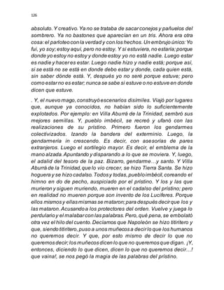 126
absoluto.Y creativo.Ya no se trataba de sacarconejos y pañuelos del
sombrero. Ya no bastones que aparecían en un tris. Ahora era otra
cosa:el parloteocon la verdad y con los hechos.Un embrujo único:Yo
fui, yo soy;estoy aquí, pero no estoy.Y si estuviera,no estaría;porque
donde yo estoy no estoy y donde estoy yo no está nadie. Luego estar
es nadie y haceres estar. Luego nadie hizo y nadie está; porque así,
si se está no se está en donde debo estar y donde, cada quien está,
sin saber dónde está. Y, después yo no seré porque estuve; pero
como estarno es estar; nunca se sabe si estuve o no estuve en donde
dicen que estuve.
. Y, el nuevo mago,construyóescenarios disímiles. Viajó por lugares
que, aunque ya conocidos, no habían sido lo suficientemente
explotados. Por ejemplo: en Villa Aburrá de la Trinidad, sembró sus
mejores semillas. Y, pueblo imbécil, se recreó y ufanó con las
realizaciones de su prístino. Primero fueron los gendarmes
colectivizados. Izando la bandera del exterminio. Luego, la
gendarmería in crescendo. Es decir, con asesorías de pares
extranjeros. Luego el sortilegio mayor. Es decir, el emblema de la
mano alzada.Apuntando y disparando a lo que se moviera. Y, luego,
el adalid del tesoro de la paz. Bizarro, gendarme…y santo. Y Villa
Aburrá de la Trinidad,que lo vio crecer, se hizo Tierra Santa. Se hizo
hoguera y se hizo cadalso.Todosy todas,puebloimbécil,coreando el
himno en do de pecho, auspiciado por el prístino. Y los y las que
murieron y siguen muriendo, mueren en el cadalso del prístino; pero
en realidad no mueren porque son invento de los Luciferes. Porque
ellos mismosy ellasmismas se mataron;para después decirque los y
las mataron.Acusandoa los protectores del orden. Vuelve y juega lo
perdularioy el malabarcon las palabras. Pero,qué pena,se embolató
otra vez el hilo del cuento.Decíamos que Napoleón se hizo titiritero y
que, siendo titiritero,puso a unos muñecosa decirlo que los humanos
no queremos decir. Y que, por esto mismo de decir lo que no
queremosdecir;los muñecosdicen lo que no queremosque digan. ¡Y,
entonces, diciendo lo que dicen, dicen lo que no queremos decir…!
que vaina!, se nos pegó la magia de las palabras del prístino.
 