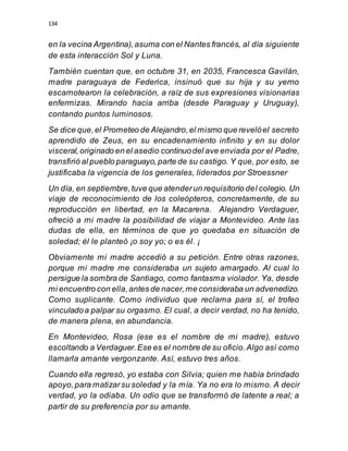 134
en la vecina Argentina),asuma con el Nantes francés, al día siguiente
de esta interacción Sol y Luna.
También cuentan que, en octubre 31, en 2035, Francesca Gavilán,
madre paraguaya de Federica, insinuó que su hija y su yerno
escamotearon la celebración, a raíz de sus expresiones visionarias
enfermizas. Mirando hacia arriba (desde Paraguay y Uruguay),
contando puntos luminosos.
Se dice que,el Prometeo de Alejandro,el mismo que revelóel secreto
aprendido de Zeus, en su encadenamiento infinito y en su dolor
visceral,originado en el asedio continuodel ave enviada por el Padre,
transfirió al pueblo paraguayo,parte de su castigo. Y que, por esto, se
justificaba la vigencia de los generales, liderados por Stroessner
Un día, en septiembre,tuve que atenderun requisitorio del colegio. Un
viaje de reconocimiento de los coleópteros, concretamente, de su
reproducción en libertad, en la Macarena. Alejandro Verdaguer,
ofreció a mi madre la posibilidad de viajar a Montevideo. Ante las
dudas de ella, en términos de que yo quedaba en situación de
soledad; él le planteó ¡o soy yo; o es él. ¡
Obviamente mi madre accedió a su petición. Entre otras razones,
porque mi madre me consideraba un sujeto amargado. Al cual lo
persigue la sombra de Santiago, como fantasma violador. Ya, desde
mi encuentro con ella,antes de nacer,me consideraba un advenedizo.
Como suplicante. Como individuo que reclama para sí, el trofeo
vinculadoa palpar su orgasmo. El cual, a decir verdad, no ha tenido,
de manera plena, en abundancia.
En Montevideo, Rosa (ese es el nombre de mi madre), estuvo
escoltando a Verdaguer.Ese es el nombre de su oficio.Algo así como
llamarla amante vergonzante. Así, estuvo tres años.
Cuando ella regresó, yo estaba con Silvia; quien me había brindado
apoyo,para matizarsu soledad y la mía. Ya no era lo mismo. A decir
verdad, yo la odiaba. Un odio que se transformó de latente a real; a
partir de su preferencia por su amante.
 