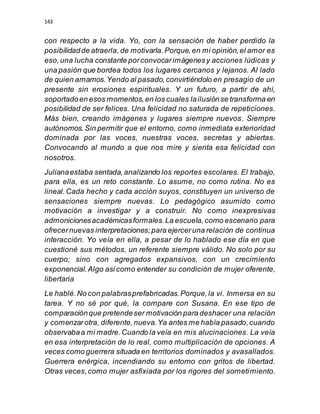 143
con respecto a la vida. Yo, con la sensación de haber perdido la
posibilidadde atraerla,de motivarla.Porque,en mi opinión,el amor es
eso,una lucha constante porconvocarimágenesy acciones lúdicas y
una pasión que bordea todos los lugares cercanos y lejanos. Al lado
de quien amamos.Yendo al pasado,convirtiéndolo en presagio de un
presente sin erosiones espirituales. Y un futuro, a partir de ahí,
soportadoen esos momentos,en los cuales lailusiónse transforma en
posibilidad de ser felices. Una felicidad no saturada de repeticiones.
Más bien, creando imágenes y lugares siempre nuevos. Siempre
autónomos.Sin permitir que el entorno, como inmediata exterioridad
dominada por las voces, nuestras voces, secretas y abiertas.
Convocando al mundo a que nos mire y sienta esa felicidad con
nosotros.
Julianaestaba sentada,analizando los reportes escolares. El trabajo,
para ella, es un reto constante. Lo asume, no como rutina. No es
lineal.Cada hecho y cada acción suyos, constituyen un universo de
sensaciones siempre nuevas. Lo pedagógico asumido como
motivación a investigar y a construir. No como inexpresivas
admonicionesacadémicasformales.La escuela,como escenario para
ofrecernuevas interpretaciones;para ejerceruna relación de continua
interacción. Yo veía en ella, a pesar de lo hablado ese día en que
cuestioné sus métodos, un referente siempre válido. No solo por su
cuerpo; sino con agregados expansivos, con un crecimiento
exponencial.Algo asícomo entender su condición de mujer oferente,
libertaria
Le hablé.No con palabrasprefabricadas.Porque,la vi. Inmersa en su
tarea. Y no sé por qué, la compare con Susana. En ese tipo de
comparaciónque pretendeser motivación para deshacer una relación
y comenzarotra, diferente,nueva.Ya antes me había pasado,cuando
observabaa mi madre.Cuando la veía en mis alucinaciones. La veía
en esa interpretación de lo real, como multiplicación de opciones. A
veces como guerrera situada en territorios dominados y avasallados.
Guerrera enérgica, incendiando su entorno con gritos de libertad.
Otras veces,como mujer asfixiada por los rigores del sometimiento.
 