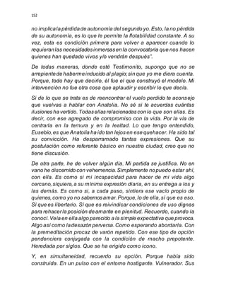 152
no implicala pérdidade autonomía del segundo yo.Esto, la no pérdida
de su autonomía, es lo que le permite la flotabilidad constante. A su
vez, esta es condición primera para volver a aparecer cuando lo
requieranlas necesidadesinmersasen la convocatoria que nos hacen
quienes han quedado vivos y/o vendrán después”.
De todas maneras, donde esté Testimonito, supongo que no se
arrepientede habermeinducido al plagio;sin que yo me diera cuenta.
Porque, todo hay que decirlo, él fue el que construyó el modelo. Mi
intervención no fue otra cosa que aplaudir y escribir lo que decía.
Si de lo que se trata es de reencontrar el vuelo perdido te aconsejo
que vuelvas a hablar con Anatolia. No sé si te acuerdas cuántas
ilusiones ha vertido.Todasellas relacionadascon lo que son ellas. Es
decir, con ese agregado de compromiso con la vida. Por la vía de
centrarla en la ternura y en la lealtad. Lo que tengo entendido,
Eusebio,es que Anatolia ha ido tan lejos en ese quehacer. Ha sido tal
su convicción. Ha desparramado tantas expresiones. Que su
postulación como referente básico en nuestra ciudad, creo que no
tiene discusión.
De otra parte, he de volver algún día. Mi partida se justifica. No en
vano he discernido con vehemencia.Simplemente nopuedo estar ahí,
con ella. Es como si mi incapacidad para hacer de mi vida algo
cercano,siquiera,a su mínima expresión diaria, en su entrega a los y
las demás. Es como si, a cada paso, sintiera ese vacío propio de
quienes,como yo no sabemosamar.Porque,lo de ella,sí que es eso.
Sí que es libertario. Sí que es reivindicar condiciones de uso dignas
para rehacerla posición deamante en plenitud. Recuerdo, cuando la
conocí.Veía en ella algo parecido a la simple expectativa que provoca.
Algo así como ladesazón perversa.Como esperando abordarla. Con
la premeditación procaz de varón repetido. Con ese tipo de opción
pendenciera conjugada con la condición de macho prepotente.
Heredada por siglos. Que se ha erigido como icono.
Y, en simultaneidad, recuerdo su opción. Porque había sido
construida. En un pulso con el entorno hostigante. Vulnerador. Sus
 