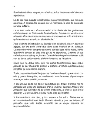 29
Bonifacio Martínez Vargas.,en el reino de los inventores del absurdo
algebraico.
Lo de esa niña matada y destrozada, me conmovió tanto, que me puse
a pensar. A divagar. Me asustó, por un momento, la idea de que pudo
ser ella, la Nana.
La vi una sola vez. Cuando asistí a la fiesta de los garbanzos,
celebrada en Las Colinas de Santa Cecilia. Estaba con vestido azul
absoluto.Con decorados en ese color broncíneo que solo admiramos
quienes hemos estado en el Mediodía.
Pero cuando enhebraron su cabeza con aquellos hilos y aquellas
agujas, en oro puro, sentí que todo daba vueltas en mi cabeza.
Cuando lavi verter sangre a cántaros,con sus ojos hacia fuera, como
queriendo buscar el piso que ya no la soportaba. Cuando vi sus
cabellos arrancadosy en jirones.Cuando la vi despaturradaen el sofá;
con su boca balbuceando el dolor inmenso de la tortura.
Sentí que no daba más, que me había transformado. Que había
pasado de ser el amante sincero y diáfano; al rol de lapidado en las
tinieblas de un entorno pútrido.
Todo,porque Heriberto Sanjuán me había confesado que estuvo con
ella y que la hizo gritar, en un desvarío asociado con el placer que
nunca yo había podido provocar.
Y eso de que cada hijo trae el pan debajo del brazo, siempre me ha
parecido un juego de palabras. Por lo mismo, cuando Aracely me
preguntó qué opinaba de su sexto embarazo, le dije: si esa fue tu
decisión y la de Genaro, no hay nada más que hablar.
Y transcurrieron los días, y los meses y los años. Batasuna se
acostumbró a decir que lo de él era lo de ella y que, por lo tanto, él
pensaba que ella había asumido de la mejor manera su
responsabilidad.
 