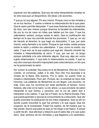 4
expresar son las palabras. Que eso de estar interpretando miradas no
es otra cosa que un desperdicio. De ideas y de acciones.
Y que yo no soy alguien. Po eso mismo. Porque creo en las miradas y
no en los hechos. Y vuelve a reiterar su interpretación de lo que pasa.
Que la razón permite interpretar. Y que esas historias de los creadores
de dios, son eso mismo porque tenemos la facultad de entenderlas.
No por la vía de creer en niñas que hablan por los ojos. Y que los
calendarios existen, porque existe la razón. Que la codificación del
tiempo es lo que nos permite asociar los procesos. Y que yo, en vez
de hacerlo al derecho, lo que hago es disociarlos. Y que, por esto
mismo, estoy llamado a no existir. Porque lo que existe, existe porque
existe la razón y existen los calendarios. Y que, como no existo, soy
nada. Y que eso es lo que explica que siga ahí. Absorto mirando las
miradas e interpretándolas al vacío. Y que, por ser así, no tengo
porque solicitarle a la vida referente alguno. Que soy, algo así como
sujeto intramundano. Y que todo lo intramundano no existe. Y que no
soy otra cosaque desvarío inapropiado para estos tiempos,en los que
se ha posicionado la razón.
Así conocí la soledad. Hoy estoy en lo de Benjamina. Otra vez. Como
cuando, al comienzo, palpé a la vida. Esa vida mía asociada a la
mirada de la Nana. Ella duerme. Por lo tanto, no puedo mirar su
mirada e interpretarla. Peor aún. Porque, así, la soledad se hace más
inmensa. Las palabras de Benjamina no me llegan. Las escucho, no
más. Creo que me recrimina por estar perdiendo el tiempo. Como
Astaíza, ella cree en la razón. La de ahora. La que proviene de saber
interpretar lo que fuimos y seremos, por la vía de saber leer e
interpretar a los sabios. Y que lea a Frazer, en su Rama Dorada. Para
que pueda aprender a asociar el conocimiento no a disociarlo. Que ahí
puedo encontrar la explicación de los mitos originarios. Que es ahí en
donde puedo encontrar lo que fue primero y lo que siguió. Que los
orígenes de la humanidad, Frazer los explica, de tal manera que no
hay pierde. Que lo que pasa es que yo me niego a ser lógico. A actuar
a partir de ahí. Que ella leyó y releyó lo que el sabio dijo y lo que quiso
decir. Que venimos de los nómadas y que llegamos a lo sedentario.
 