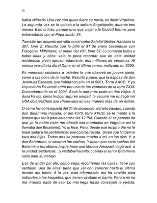 40
había utilizado.Una vez con quien fuera su novia, es decir Virgelina.
La segunda vez se lo colocó a la señora Angelópolis, durante tres
meses. Esto lo hizo, porque tuvo que viajar a la Ciudad Eterna, para
entrevistarse con el Papa Julián 34.
También me acuerdo del rollocon el señorSalatiel Molina.Habitaba la
307, torre Z. Resulta que lo pillé el 31 de enero besándose con
Françoise Mitterrand, el pelao del 401, torre 57. Lo conocen todos y
todas ellas y ellos: vale la pena recordar que en esta unidad
residencial viven aproximadamente, dos millones de personas. Al
menosesa cifra la dio el Dane,en el últimocenso, realizado en 2035.
Es menester contarles a ustedes lo que observé un jueves santo,
como a las ocho de la noche. Resulta y pasa, que la esposa de don
Jeremías Escalera,que habitacon ella en el 5001, Torre AACC. Y yo
vi que doña Pavarotti entró por una de las ventanas de la torre ZXXI.
Concretamente en el 2004. Sacó lo que más pudo en dos viajes. A
dona Pavita,como le dicenaquíen unidad, la vacuné me entregó mil
USA dólaresClaro que ellallevaba en ese maletín más de un millón.
O como lanocheaquella del 31 de diciembre,del año pasado,cuando
don Belarmino Posada, el del 4378, torre XVCD, se le montó a la
ternera que tenía para celebrara las 12 PM. Cuando él se percató de
que yo lo había visto; me ofreció una montadita en Virgelina así la
llamaba don Belarmino).Yo lo hice. Pero, desde ese mismo día no le
logré quitara mi pantaloncilloese colorterracota. Dicenque Virgelina
tuvo dos hijos. Todos dos se parecen mucho a mí, en los ojos. Y, a
don Belarmino, le sacaron los cachos. Y dicen que esos cachos del
Belarmino,los obtuvo,lo que hace que Marcos Amazará llegó acá, a
la unidad residencial… y visitabaPavarita, cuando el señor Belarmino
salía para su trabajo
Eso de andar por ahí, como vago; recorriendo las calles, tiene sus
ventajas. Una de ellas, tiene que ver con conocer hasta el último
recodo del barrio. A la vez, esta información me ha servido para
indicarles a los traquetos, que tienen azotado el barrio. Pero a mí no
me importa nada de eso. Lo mío llega hasta conseguir la yerbita.
 