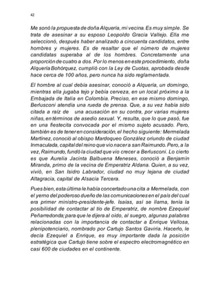 42
Me sonó la propuesta de doña Alquería,mi vecina.Es muy simple. Se
trata de asesinar a su esposo Leopoldo Gracia Vallejo. Ella me
seleccionó, después haber analizado a cincuenta candidatos, entre
hombres y mujeres. Es de resaltar que el número de mujeres
candidatas superaba al de los hombres. Concretamente una
proporciónde cuatro a dos. Por lo menos en este procedimiento, doña
Alquería Bohórquez, cumplió con la Ley de Cuotas, aprobada desde
hace cerca de 100 años, pero nunca ha sido reglamentada.
El hombre al cual debía asesinar, conoció a Alquería, un domingo,
mientras ella jugaba tejo y bebía cerveza, en un local próximo a la
Embajada de Italia en Colombia. Preciso, en ese mismo domingo,
Berlusconi atendía una rueda de prensa. Que, a su vez había sido
citada a raíz de una acusación en su contra, por varias mujeres
niñas,en términos de asedio sexual. Y, resulta, que lo que pasó, fue
en una fiestecita convocada por el mismo sujeto acusado. Pero,
también es de teneren consideración,el hecho siguiente: Mermelada
Martínez,conoció al obispo Mardoqueo González oriundo de ciudad
Inmaculada,capitaldel reino que vio nacera san Raimundo.Pero,a la
vez,Raimundo,fundó la ciudad que vio crecer a Berlusconi. Lo cierto
es que Aurelia Jacinta Balbuena Meneses, conoció a Benjamín
Miranda, primo de la vecina de Emperatriz Aldana. Quien, a su vez,
vivió, en San Isidro Labrador, ciudad no muy lejana de ciudad
Altagracia, capital de Alsacia Tercera.
Pues bien,esta última le había concertadouna cita a Mermelada, con
el yerno del poderoso dueño de las comunicacionesen el país del cual
era primer ministro-presidente-jefe. Isaías, así se llama, tenía la
posibilidad de contactar al tío de Emperatriz, de nombre Ezequiel
Peñarredonda;para que le dijera al oído, al suegro, algunas palabras
relacionadas con la importancia de contactar a Enrique Vellosa,
plenipotenciario, nombrado por Cartujo Santos Gaviria. Hacerlo, le
decía Ezequiel a Enrique, es muy importante dada la posición
estratégica que Cartujo tiene sobre el espectro electromagnético en
casi 600 de ciudades en el continente.
 