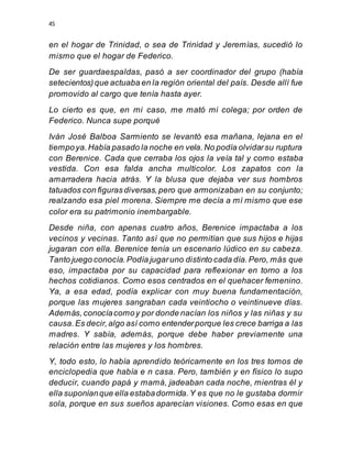 45
en el hogar de Trinidad, o sea de Trinidad y Jeremías, sucedió lo
mismo que el hogar de Federico.
De ser guardaespaldas, pasó a ser coordinador del grupo (había
setecientos)que actuaba en la región oriental del país. Desde allí fue
promovido al cargo que tenía hasta ayer.
Lo cierto es que, en mi caso, me mató mi colega; por orden de
Federico. Nunca supe porqué
Iván José Balboa Sarmiento se levantó esa mañana, lejana en el
tiempoya.Había pasado la noche en vela.No podía olvidarsu ruptura
con Berenice. Cada que cerraba los ojos la veía tal y como estaba
vestida. Con esa falda ancha multicolor. Los zapatos con la
amarradera hacia atrás. Y la blusa que dejaba ver sus hombros
tatuados con figuras diversas,pero que armonizaban en su conjunto;
realzando esa piel morena. Siempre me decía a mí mismo que ese
color era su patrimonio inembargable.
Desde niña, con apenas cuatro años, Berenice impactaba a los
vecinos y vecinas. Tanto así que no permitían que sus hijos e hijas
jugaran con ella. Berenice tenía un escenario lúdico en su cabeza.
Tanto juego conocía.Podía jugaruno distinto cada día.Pero, más que
eso, impactaba por su capacidad para reflexionar en torno a los
hechos cotidianos. Como esos centrados en el quehacer femenino.
Ya, a esa edad, podía explicar con muy buena fundamentación,
porque las mujeres sangraban cada veintiocho o veintinueve días.
Además, conocíacomoy por donde nacían los niños y las niñas y su
causa.Es decir,algo así como entenderporque les crece barriga a las
madres. Y sabía, además, porque debe haber previamente una
relación entre las mujeres y los hombres.
Y, todo esto, lo había aprendido teóricamente en los tres tomos de
enciclopedia que había e n casa. Pero, también y en físico lo supo
deducir, cuando papá y mamá, jadeaban cada noche, mientras él y
ella suponíanque ella estabadormida.Y es que no le gustaba dormir
sola, porque en sus sueños aparecían visiones. Como esas en que
 