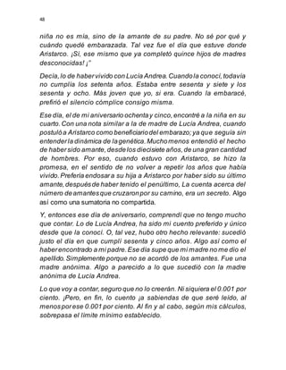 48
niña no es mía, sino de la amante de su padre. No sé por qué y
cuándo quedé embarazada. Tal vez fue el día que estuve donde
Aristarco. ¡Sí, ese mismo que ya completó quince hijos de madres
desconocidas! ¡”
Decía,lo de habervivido con Lucía Andrea.Cuandola conocí,todavía
no cumplía los setenta años. Estaba entre sesenta y siete y los
sesenta y ocho. Más joven que yo, si era. Cuando la embaracé,
prefirió el silencio cómplice consigo misma.
Ese día, el de mi aniversario ochentay cinco,encontré a la niña en su
cuarto.Con una nota similar a la de madre de Lucía Andrea, cuando
postulóa Aristarco como beneficiariodel embarazo;ya que seguía sin
entenderla dinámica de lagenética.Muchomenos entendió el hecho
de habersido amante,desdelos diecisiete años,de una gran cantidad
de hombres. Por eso, cuando estuvo con Aristarco, se hizo la
promesa, en el sentido de no volver a repetir los años que había
vivido.Prefería endosara su hija a Aristarco por haber sido su último
amante,despuésde haber tenido el penúltimo, La cuenta acerca del
número deamantesque cruzaronpor su camino, era un secreto. Algo
así como una sumatoria no compartida.
Y, entonces ese día de aniversario, comprendí que no tengo mucho
que contar. Lo de Lucía Andrea, ha sido mi cuento preferido y único
desde que la conocí. O, tal vez, hubo otro hecho relevante: sucedió
justo el día en que cumplí sesenta y cinco años. Algo así como el
haberencontrado a mi padre.Ese día supe que mi madre no me dio el
apellido.Simplemente porque no se acordó de los amantes. Fue una
madre anónima. Algo a parecido a lo que sucedió con la madre
anónima de Lucía Andrea.
Lo que voy a contar,seguro que no lo creerán. Ni siquiera el 0.001 por
ciento. ¡Pero, en fin, lo cuento ¡a sabiendas de que seré leído, al
menosporese 0.001 por ciento. Al fin y al cabo, según mis cálculos,
sobrepasa el límite mínimo establecido.
 