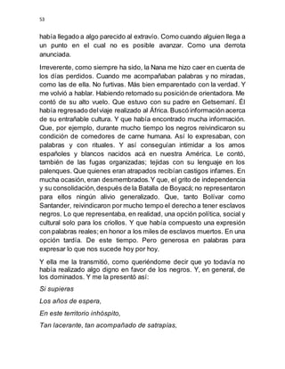 53
había llegado a algo parecido al extravío. Como cuando alguien llega a
un punto en el cual no es posible avanzar. Como una derrota
anunciada.
Irreverente, como siempre ha sido, la Nana me hizo caer en cuenta de
los días perdidos. Cuando me acompañaban palabras y no miradas,
como las de ella. No furtivas. Más bien emparentado con la verdad. Y
me volvió a hablar. Habiendo retomado su posiciónde orientadora. Me
contó de su alto vuelo. Que estuvo con su padre en Getsemaní. Él
había regresado delviaje realizado al África. Buscó información acerca
de su entrañable cultura. Y que había encontrado mucha información.
Que, por ejemplo, durante mucho tiempo los negros reivindicaron su
condición de comedores de carne humana. Así lo expresaban, con
palabras y con rituales. Y así conseguían intimidar a los amos
españoles y blancos nacidos acá en nuestra América. Le contó,
también de las fugas organizadas; tejidas con su lenguaje en los
palenques. Que quienes eran atrapados recibían castigos infames. En
mucha ocasión, eran desmembrados.Y que, el grito de independencia
y su consolidación,después de la Batalla de Boyacá; no representaron
para ellos ningún alivio generalizado. Que, tanto Bolívar como
Santander, reivindicaron por mucho tempo el derecho a tener esclavos
negros. Lo que representaba, en realidad, una opción política, social y
cultural solo para los criollos. Y que había compuesto una expresión
con palabras reales; en honor a los miles de esclavos muertos. En una
opción tardía. De este tiempo. Pero generosa en palabras para
expresar lo que nos sucede hoy por hoy.
Y ella me la transmitió, como queriéndome decir que yo todavía no
había realizado algo digno en favor de los negros. Y, en general, de
los dominados. Y me la presentó así:
Si supieras
Los años de espera,
En este territorio inhóspito,
Tan lacerante, tan acompañado de satrapías,
 