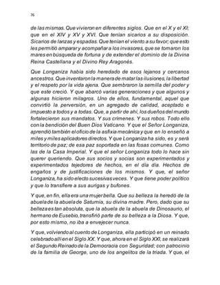76
de las mismas.Que vivieron en diferentes siglos. Que en el X y el XI;
que en el XIV y XV y XVI. Que tenían sicarios a su disposición.
Sicarios de lanzas y espadas.Que tenían el viento a su favor; que esto
les permitió amparary acompañara los invasores,que se tomaron los
mares en búsqueda de fortuna y de extender el dominio de la Divina
Reina Castellana y el Divino Rey Aragonés.
Que Longaniza había sido heredado de esos lejanos y cercanos
ancestros.Que inventaronla manerade matarlas ilusiones,la libertad
y el respeto por la vida ajena. Que sembraron la semilla del poder y
que este creció. Y que abarcó varias generaciones y que algunos y
algunas hicieron milagros. Uno de ellos, fundamental, aquel que
convirtió la perversión, en un agregado de calidad, aceptado e
impuesto a todos y a todas.Que,a partir de ahí, los dueñosdel mundo
fortalecieron sus mandatos. Y sus crímenes. Y sus robos. Todo ello
con la bendición del Buen Dios Vaticano. Y que el Señor Longaniza,
aprendió también eloficio de la asfixia mecánica y que en lo enseñó a
miles y milesaplicadores directos.Y que Longaniza ha sido, es y será
territorio de paz; de esa paz soportada en las fosas comunes. Como
las de la Casa Imperial. Y que el señor Longaniza todo lo hace sin
querer queriendo. Que sus socios y socias son experimentados y
experimentados tejedores de hechos, en el día día. Hechos de
engaños y de justificaciones de los mismos. Y que, el señor
Longaniza,ha sido electo sucesivasveces. Y que tiene poder político
y que lo transfiere a sus aurigas y bufones.
Y que,en fin, ella era una mujerbella. Que su belleza la heredó de la
abuelade la abuelade Saturnia, su divina madre. Pero, dado que su
bellezaes tan absoluta, que la abuela de la abuela de Dinosaurio, el
hermano de Eusebio,transfirió parte de su belleza a la Diosa. Y que,
por esto mismo, no iba a envejecer nunca.
Y que,volviendoal cuento de Longaniza, ella participó en un reinado
celebradoallíen el Siglo XX.Y que,ahora en el Siglo XXI,se realizará
el Segundo Reinadode la Democracia con Seguridad; con patrocinio
de la familia de George, uno de los angelitos de la triada. Y que, el
 