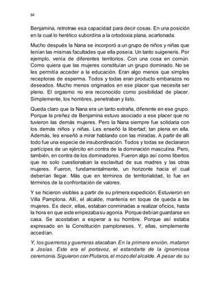 84
Benjamina, retrotrae esa capacidad para decir cosas. En una posición
en la cual lo herético subordina a la ortodoxia plana, acartonada.
Mucho después la Nana se incorporó a un grupo de niños y niñas que
tenían las mismas facultades que ella poseía. Un tanto suigeneris. Por
ejemplo, venía de diferentes territorios. Con una cosa en común.
Como quiera que las mujeres constituían un grupo dominado. No se
les permitía acceder a la educación. Eran algo menos que simples
receptoras de esperma. Todos y todas eran producto embarazos no
deseados. Mucho menos originados en ese placer que necesita ser
pleno. El orgasmo no era reconocido como posibilidad de placer.
Simplemente, los hombres, penetraban y listo.
Queda claro que la Nana era un tanto extraña, diferente en ese grupo.
Porque la preñez de Benjamina estuvo asociado a ese placer que no
tuvieron las demás mujeres. Pero la Nana siempre fue solidaria con
los demás niños y niñas. Les enseñó la libertad; tan plena en ella.
Además, les enseñó a mirar hablando con las miradas. A partir de allí
todo fue una especie de insubordinación. Todos y todas se declararon
partícipes de un ejército en contra de la dominación masculina. Pero,
también, en contra de los dominadores. Fueron algo así como libertos
que no solo cuestionaban la esclavitud de sus madres y las otras
mujeres. Fueron, fundamentalmente, un horizonte hacia el cual
deberían llegar. Más que en términos de territorialidad, lo fue en
términos de la confrontación de valores.
Y se hicieron visibles a partir de su primera expedición. Estuvieron en
Villa Pamplona. Allí, el alcalde, mantenía en toque de queda a las
mujeres. Es decir, ellas, estaban conminadas a realizar oficios, hasta
la hora en que este empezabasu agonía. Porque debían guardarse en
casa. Se acostaban a esperar a su hombre. Porque así estaba
expresado en la Constitución pamploneses. Y, ellas, simplemente
accedían.
Y, los guerreros y guerreras atacaban.En la primera envión, mataron
a Josías. Este era el portavoz, el estandarte de la ignomiosa
ceremonia.Siguieron con Plutarco,el mozodel alcalde. A pesar de su
 
