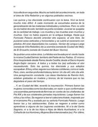 97
hizo efecto en segundos.Mucho se habló del acontecimiento, en toda
el área de Villa Rebelión y en algunos poblados vecinos.
Las quince y los diecisiete continuaron con la tarea. Vivir se tornó
mucho más difícil. A cada momento se escuchaba acerca de la
generalización de las matanzas individuales y colectivas. Pero no sólo
se oía hablarde esto; tambiénse podía constatar.Juvenal se quejaba
de la cantidad de trabajo. Los muertos y las muertas eran muchos y
muchas. Casi no había espacio en la antigua bodega. Hasta que
Fornicato Palacio decidió arrendar otro espacio; al aire libre. Se
pusieron varas verticales y horizontales y se cubrió el escenario con
plástico.Allí eran depositados los cuerpos. Venían de Lengua Larga
(vereda de Villa Rebelión);de La siembra (veredade Ciudad del Mal);
de El Ensueño (vereda de Ciudad del Buen Vecino).
Se pudrían unos sobre otros.La fetidez era llevada porel viento hasta
la misma CiudadSalmón;territorio del Padre de los Padres. El mismo
Dios trasplantado desde Roma;desde Castilla;desde elSacro Imperio
Anglo-Sajón cercano. A todos y a todas los (as) asfixiaba el olor
nauseabundo. Solo las quince, los diecisiete y sus adeptos
escapaban.Ellosy ellas seguíansus labores cotidianas,comosi nada.
Pero, claro,sentían profunda tristezay temor.Un día allí; otro día allá.
Una peregrinación constante. Las ideas libertarias de Ramón Ilich,
estaban grabadas en madera y bronce; de tal manera que no las
degradara el paso del tiempo.
…Y, en Ciudad del Mal, reventó la insurrección. Primero fueron las
mujeres;conocidascomo las desnudas, en razón a que conformaban
una asamblea permanentede féminas en contra de los chafarotes de
Pío XIX y de sus colaterales jornadas inquisidoras. Luego fueron los
niños y las niñas.Se negaron a leerel catecismoAstete,mejorado por
el mismísimo Pío y avalado por su señoría Fornicato Palacio. Luego
fueron las y los adolescentes. Estos se negaron a entrar como
aprendices a alguna de las Legiones existentes. Ni a la del Santo
Sagrario; ni a la de los Hijos e Hijas de María Auxiliadora; ni a la
Cofradía de los Hombres y Mujeres Bienintencionados (as).Por último,
 