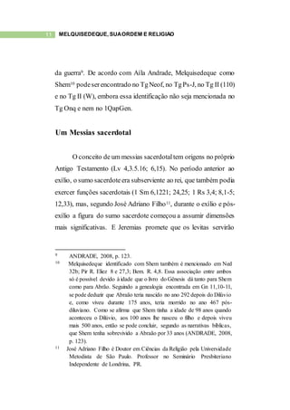 11 MELQUISEDEQUE, SUAORDEM E RELIGIÃO
da guerra9. De acordo com Aíla Andrade, Melquisedeque como
Shem10 podeserencontrado no TgNeof, no TgPs-J, no Tg II (110)
e no Tg II (W), embora essa identificação não seja mencionada no
Tg Onq e nem no 1QapGen.
Um Messias sacerdotal
O conceito de um messias sacerdotaltem origens no próprio
Antigo Testamento (Lv 4,3.5.16; 6,15). No período anterior ao
exílio, o sumo sacerdoteera subserviente ao rei, que também podia
exercer funções sacerdotais (1 Sm 6,1221; 24,25; 1 Rs 3,4; 8,1-5;
12,33), mas, segundo José Adriano Filho11, durante o exílio e pós-
exílio a figura do sumo sacerdote começou a assumir dimensões
mais significativas. E Jeremias promete que os levitas servirão
9 ANDRADE, 2008, p. 123.
10 Melquisedeque identificado com Shem também é mencionado em Ned
32b; Pir R. Eliez 8 e 27,3; Bem. R. 4,8. Essa associação entre ambos
só é possível devido à idade que o livro do Gênesis dá tanto para Shem
como para Abrão. Seguindo a genealogia encontrada em Gn 11,10-11,
se pode deduzir que Abraão teria nascido no ano 292 depois do Dilúvio
e, como viveu durante 175 anos, teria morrido no ano 467 pós-
diluviano. Como se afirma que Shem tinha a idade de 98 anos quando
aconteceu o Dilúvio, aos 100 anos lhe nasceu o filho e depois viveu
mais 500 anos, então se pode concluir, segundo as narrativas bíblicas,
que Shem tenha sobrevivido a Abraão por 33 anos (ANDRADE, 2008,
p. 123).
11 José Adriano Filho é Doutor em Ciências da Religião pela Universidade
Metodista de São Paulo. Professor no Seminário Presbiteriano
Independente de Londrina, PR.
 